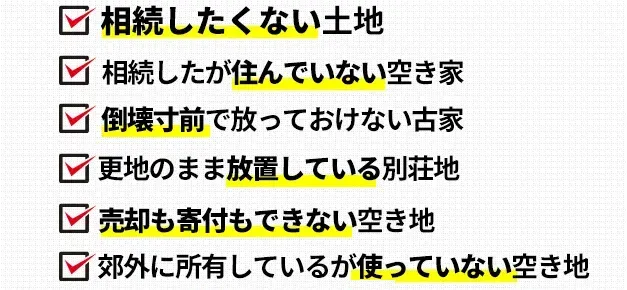 相続したくない土地。郊外に所有しているが使っていない空き地。相続したが住んでいない空き家。倒壊寸前で放っておけない古家。維持・管理が困難な山林。更地のまま放置している別荘地。売却も寄付もできない空き地